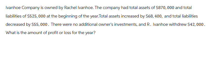 Ivanhoe Company is owned by Rachel Ivanhoe. The company had total assets of $870,000 and total
liabilities of $525,000 at the beginning of the year.Total assets increased by $68,400, and total liabilities
decreased by $55,000. There were no additional owner's investments, and R. Ivanhoe withdrew $42,000.
What is the amount of profit or loss for the year?