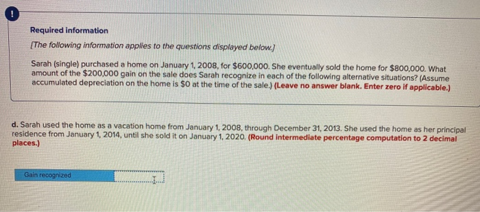 Required information
[The following information applies to the questions displayed below.]
Sarah (single) purchased a home on January 1, 2008, for $600,000. She eventually sold the home for $800,000. What
amount of the $200,000 gain on the sale does Sarah recognize in each of the following alternative situations? (Assume
accumulated depreciation on the home is $0 at the time of the sale.) (Leave no answer blank. Enter zero if applicable.)
d. Sarah used the home as a vacation home from January 1, 2008, through December 31, 2013. She used the home as her principal
residence from January 1, 2014, until she sold it on January 1, 2020. (Round intermediate percentage computation to 2 decimal
places.)
Gain recognized
IJ