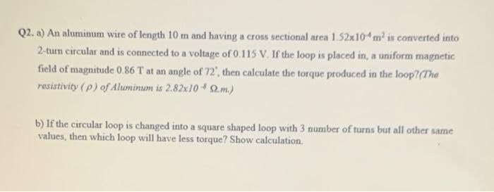 Q2. a) An aluminum wire of length 10 m and having a cross sectional area 1.52x10 m is converted into
2-turn circular and is connected to a voltage of 0.115 V. If the loop is placed in, a uniform magnetic
field of magnitude 0.86 T at an angle of 72', then calculate the torque produced in the loop?(The
resistivity (p) of Aluminum is 2.82x102m.)
b) If the circular loop is changed into a square shaped loop with 3 number of turns but all other same
values, then which loop will have less torque? Show calculation.
