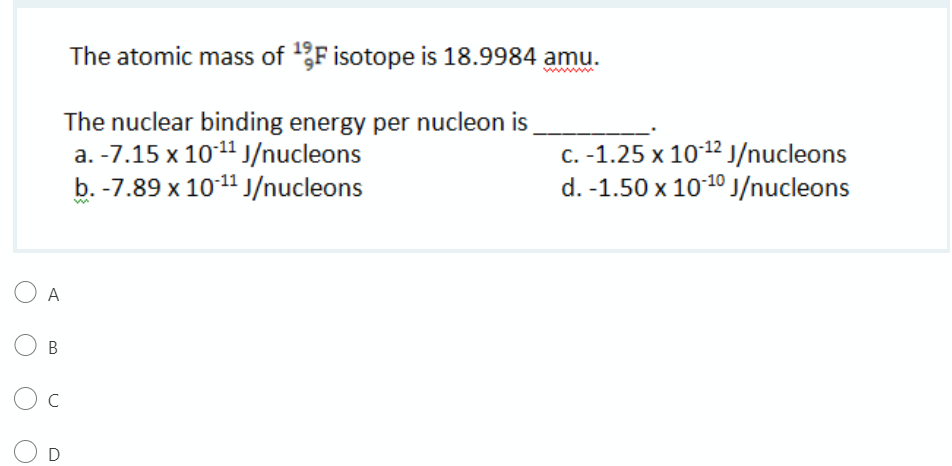 The atomic mass of F isotope is 18.9984 amu.
ww
The nuclear binding energy per nucleon is
a. -7.15 x 1011 J/nucleons
b. -7.89 x 1011 J/nucleons
C. -1.25 x 1012 J/nucleons
d. -1.50 x 1010j/nucleons
O A
O B
C
D
