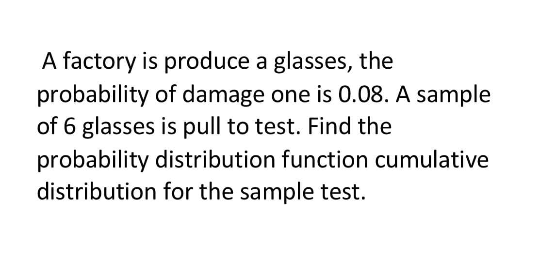 A factory is produce a glasses, the
probability of damage one is 0.08. A sample
of 6 glasses is pull to test. Find the
probability distribution function cumulative
distribution for the sample test.
