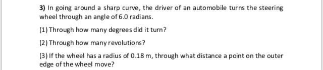 3) In going around a sharp curve, the driver of an automobile turns the steering
wheel through an angle of 6.0 radians.
(1) Through how many degrees did it turn?
(2) Through how many revolutions?
(3) If the wheel has a radius of 0.18 m, through what distance a point on the outer
edge of the wheel move?
