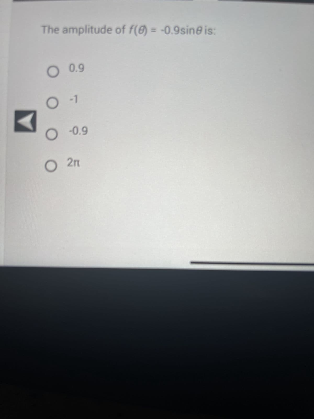 ### Question: Amplitude of a Trigonometric Function

The problem presented involves determining the amplitude of the function \( f(\theta) = -0.9 \sin(\theta) \).

#### Question Statement:
The amplitude of \( f(\theta) = -0.9 \sin(\theta) \) is:

- ○ 0.9
- ○ -1
- ○ -0.9
- ○ \( 2\pi \)

#### Explanation:

The amplitude of a sinusoidal function \( y = A \sin(Bx) \) or \( y = A \cos(Bx) \) is given by the absolute value of the coefficient \( A \).

For the function \( f(\theta) = -0.9 \sin(\theta) \):
- The coefficient \( A \) is \(-0.9\).

Thus, the amplitude is:
\[ |A| = |-0.9| = 0.9 \]

#### Answer:
- ○ **0.9**
- ○ -1
- ○ -0.9
- ○ \( 2\pi \)

The correct option is **0.9**.