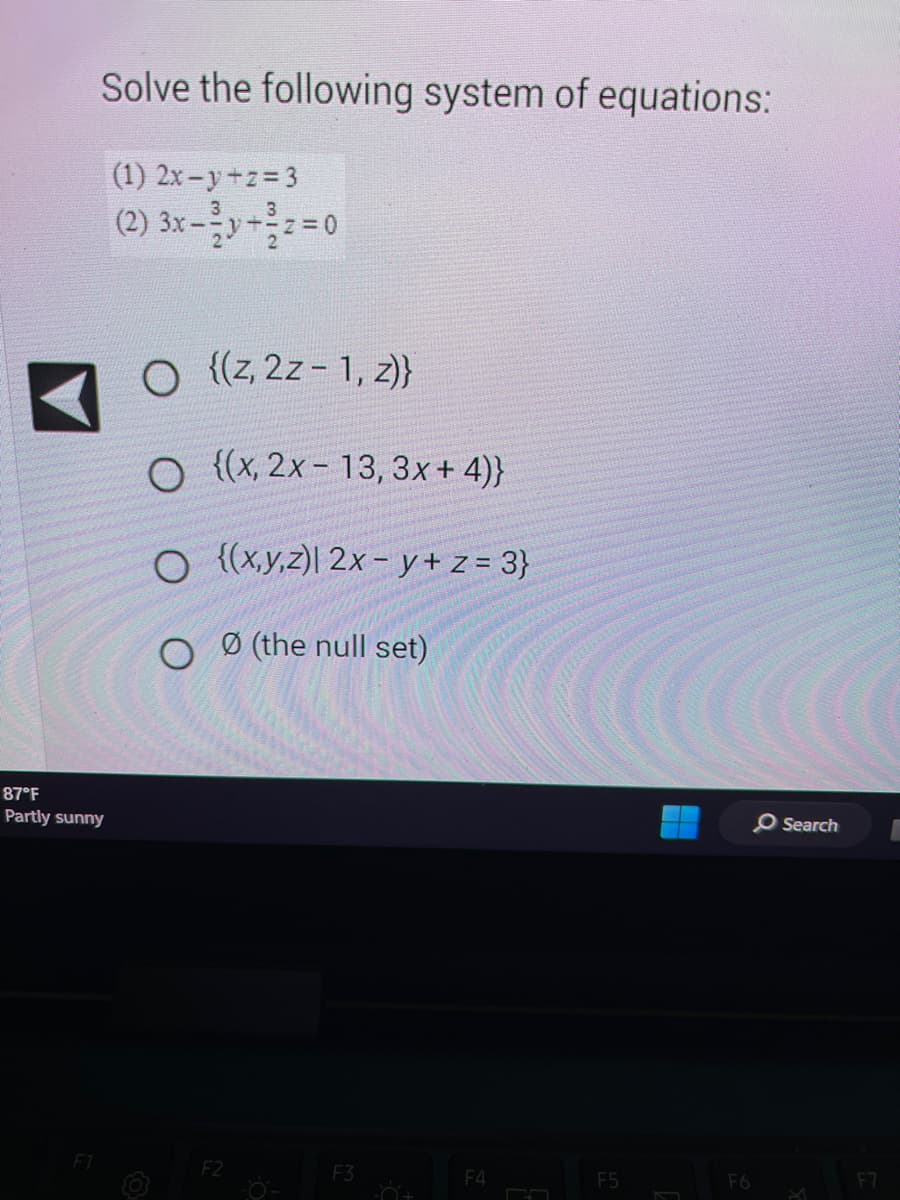 Solve the following system of equations:
(1) 2x-y+z=3
(2) 3x-²y+z=0
87°F
Partly sunny
F1
O {(z, 2z - 1, z)}
O {(x, 2x-13, 3x+4)}
O {(x,y,z)| 2x-y+ z = 3}
Ø (the null set)
O
F2
F3
=Ő+
F4
F5
F6
O Search
A
F7