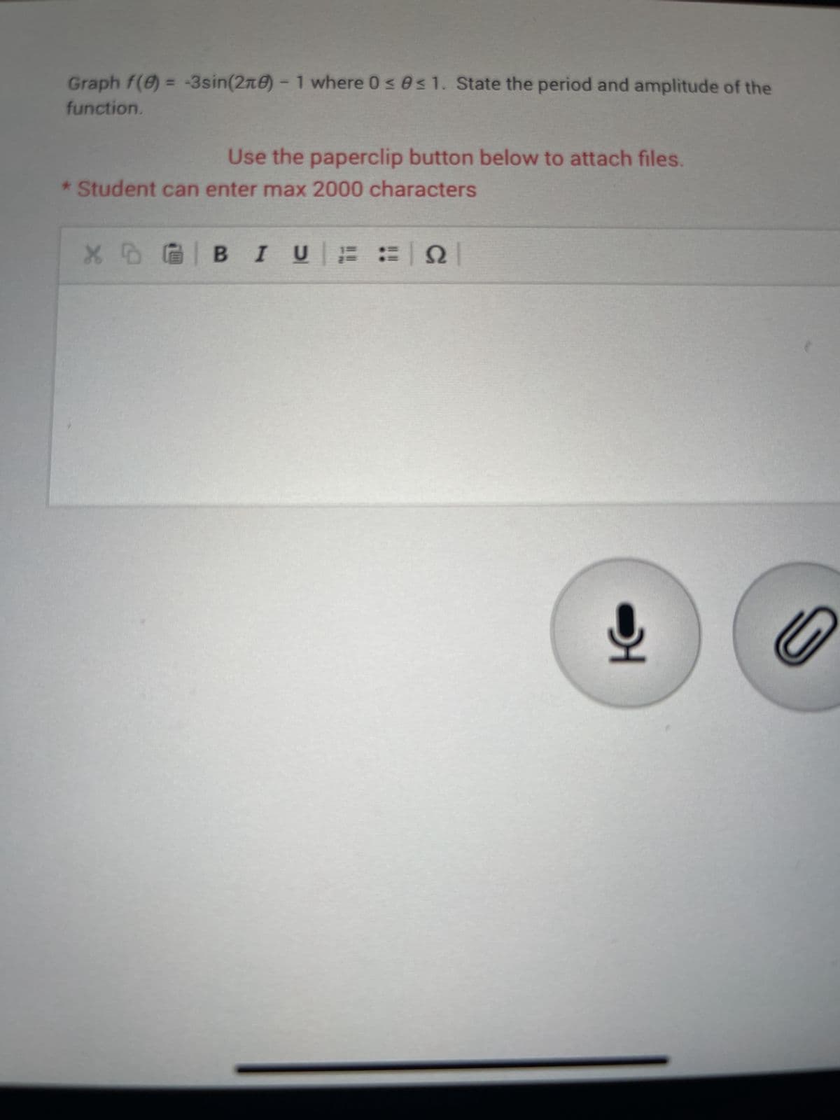 Graph f(8) = -3sin(270) - 1 where 0 ≤ 0≤ 1. State the period and amplitude of the
function.
Use the paperclip button below to attach files.
* Student can enter max 2000 characters
X BI UN
0