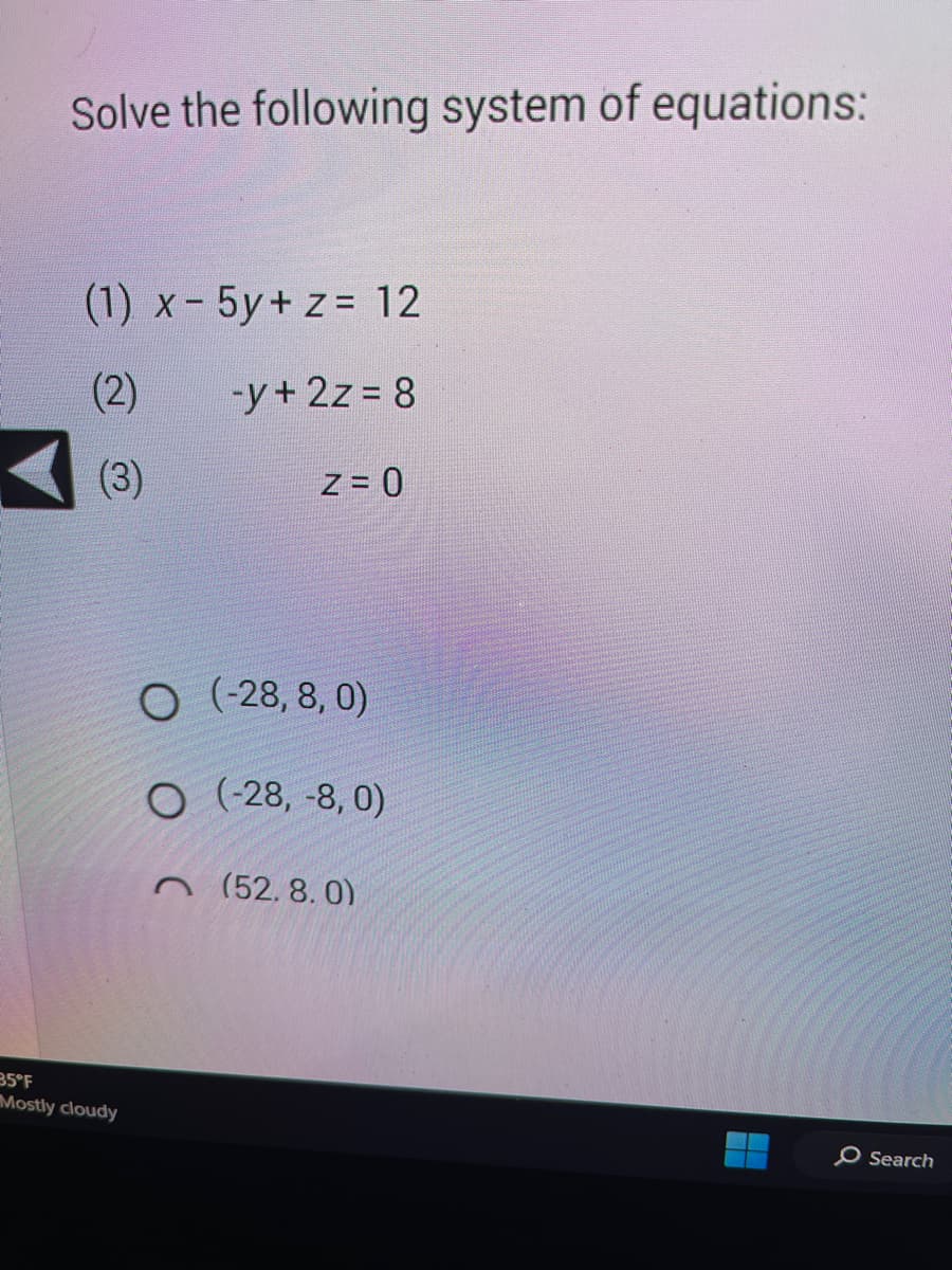 ### Solving the System of Equations

Solve the following system of equations:

1. \( x - 5y + z = 12 \)
2. \( -y + 2z = 8 \)
3. \( z = 0 \)

Choose the correct solution from the following options:

- \( (-28, 8, 0) \)
- \( (-28, -8, 0) \)
- \( (52, 8, 0) \)

#### Explanation:

1. From equation (3), we know that \( z = 0 \).
2. Substitute \( z = 0 \) into equation (2):
   \[
   -y + 2(0) = 8 \implies -y = 8 \implies y = -8
   \]
3. Substitute \( y = -8 \) and \( z = 0 \) into equation (1):
   \[
   x - 5(-8) + 0 = 12 \implies x + 40 = 12 \implies x = 12 - 40 \implies x = -28
   \]

Thus, the solution to the system of equations is \( (x, y, z) = (-28, -8, 0) \).

This correct option is:
- \( (-28, -8, 0) \)