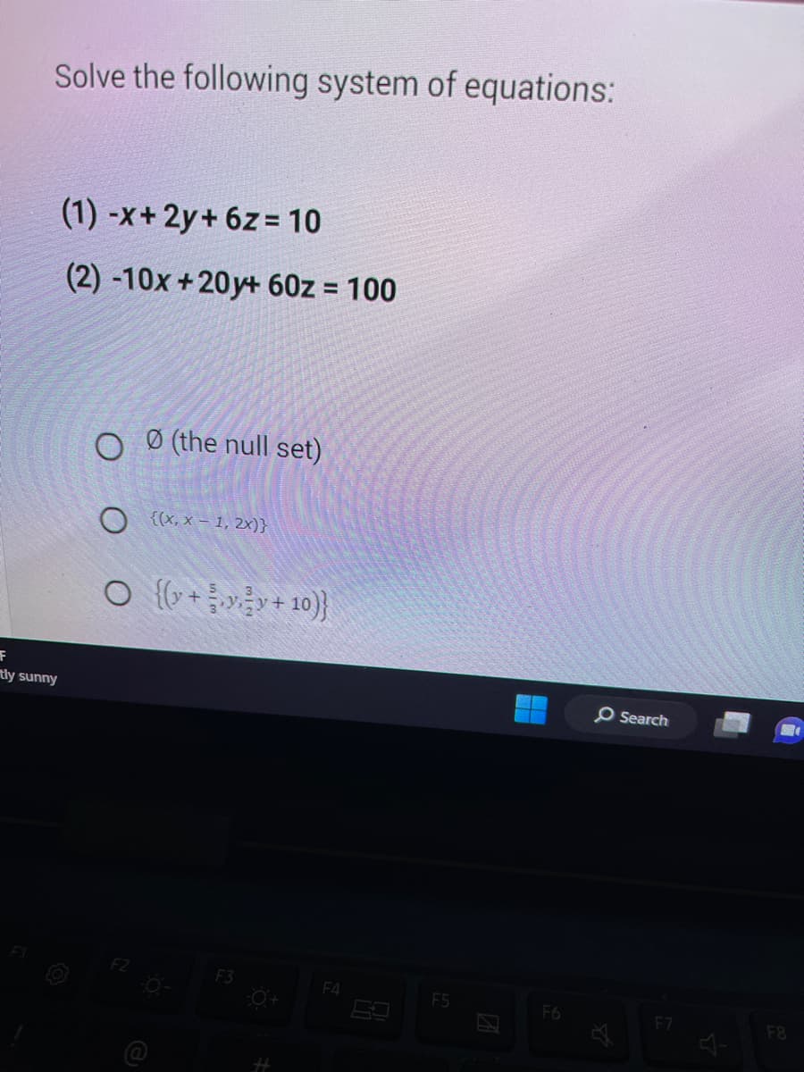 Solve the following system of equations:
(1) -x+2y+ 6z=10
(2) -10x+20y+ 60z = 100
F
tly sunny
OO (the null set)
O {(x,x-1,2x)}
○ {(y + y²y + 10)}
F3
F4
F5
F6
O Search
F7
다
F8