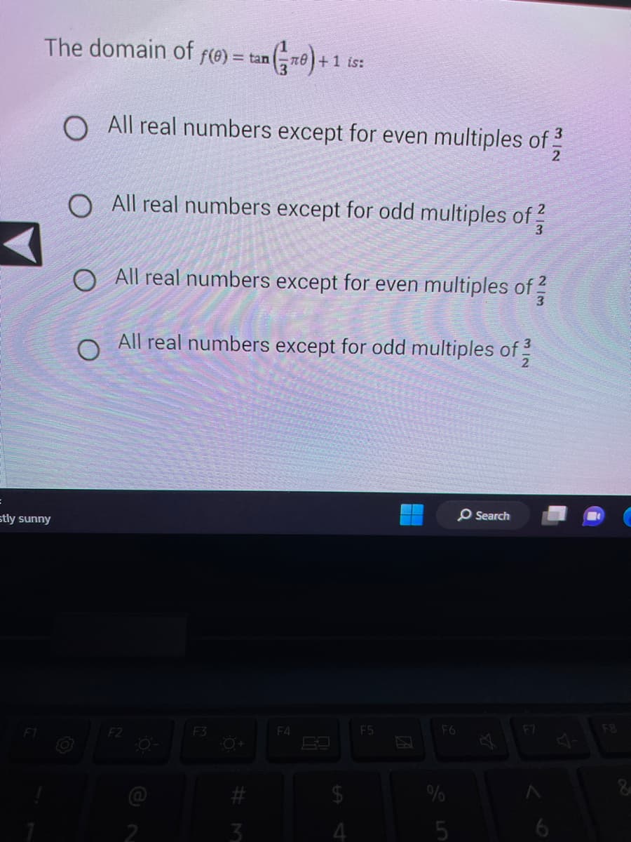 The domain of f(0) = tan ( TO+1 is:
stly sunny
F1
O All real numbers except for even multiples of 2
O All real numbers except for odd multiples of 3
O All real numbers except for even multiples of 2/3
All real numbers except for odd multiples of 232
O
F2
F3
-O+
#
#3
3
F4
$
4
F5
F6
%
5
O Search
F7
F8