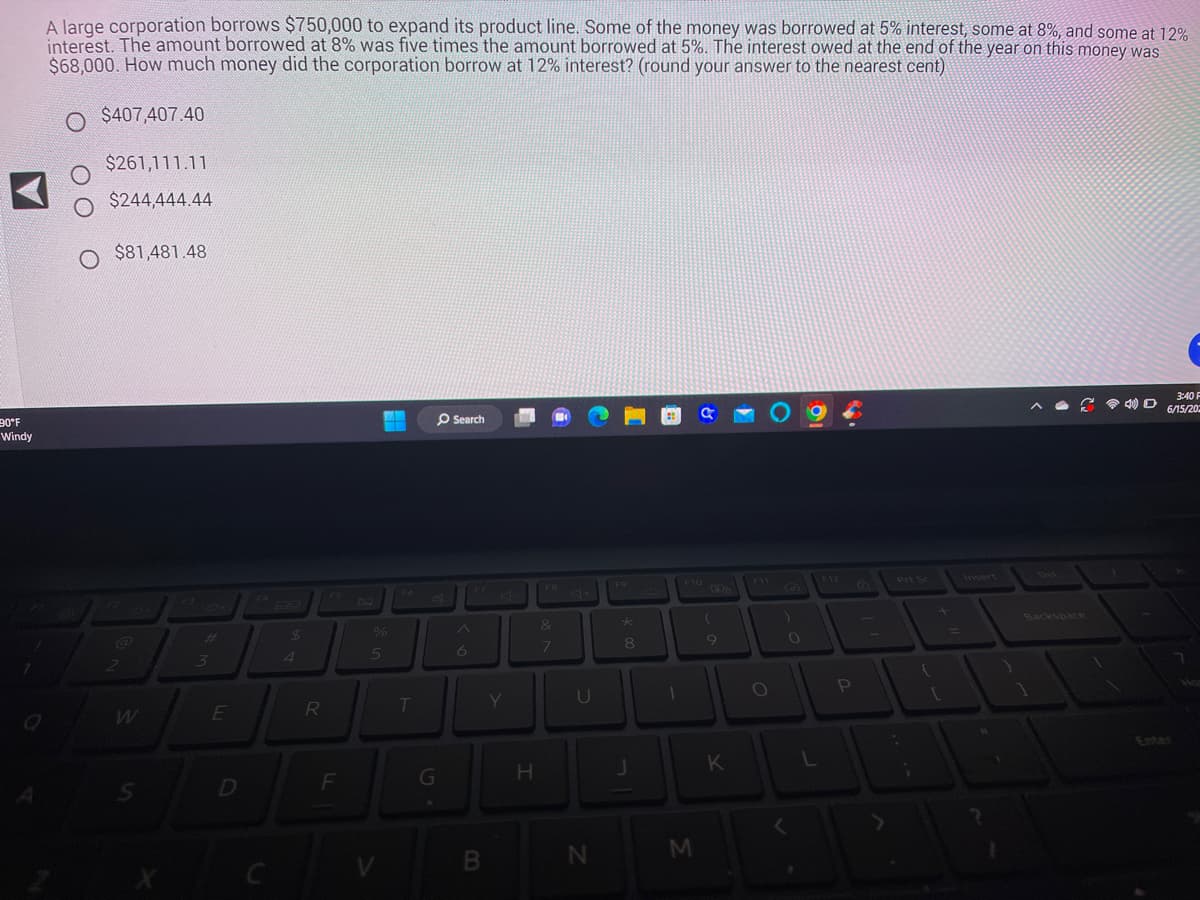 90°F
Windy
A large corporation borrows $750,000 to expand its product line. Some of the money was borrowed at 5% interest, some at 8%, and some at 12%
interest. The amount borrowed at 8% was five times the amount borrowed at 5%. The interest owed at the end of the year on this money was
$68,000. How much money did the corporation borrow at 12% interest? (round your answer to the nearest cent)
O $407,407.40
$261,111.11
O
$244,444.44
Q
O $81,481.48
2
W
S
3
E
D
C
$
R
F
H
%
5
T
G
Search
6
B
Y
H
FB
&
7
U
N
F9
★
8
J
1
F10
M
(
9
K
O
)
O
<
L
3.
1-
P
Prt Sc
{
+
[
4) D
3:40 F
6/15/20
7