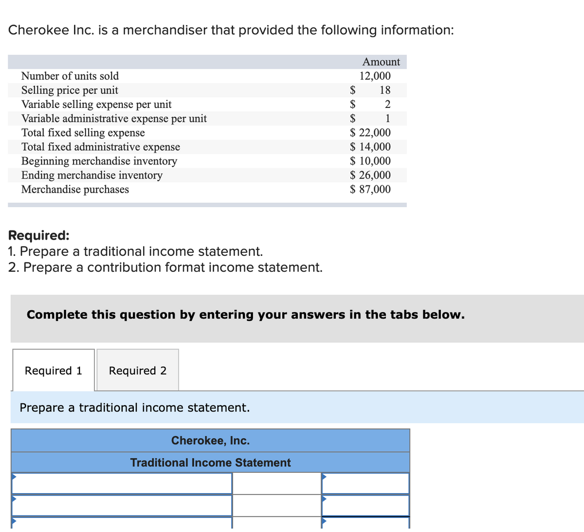 Cherokee Inc. is a merchandiser that provided the following information:
Amount
Number of units sold
12,000
$
Selling price per unit
Variable selling expense per unit
Variable administrative expense per unit
Total fixed selling expense
Total fixed administrative expense
18
$
2
$
1
Beginning merchandise inventory
Ending merchandise inventory
Merchandise purchases
$ 22,000
$ 14,000
$ 10,000
$ 26,000
$ 87,000
Required:
1. Prepare a traditional income statement.
2. Prepare a contribution format income statement.
Complete this question by entering your answers in the tabs below.
Required 1
Required 2
Prepare a traditional income statement.
Cherokee, Inc.
Traditional Income Statement
