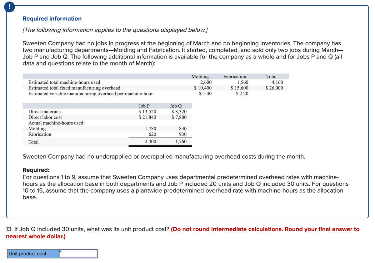 Required information
[The following information applies to the questions displayed below.]
Sweeten Company had no jobs in progress at the beginning of March and no beginning inventories. The company has
two manufacturing departments-Molding and Fabrication. It started, completed, and sold only two jobs during March-
Job P and Job Q. The following additional information is available for the company as a whole and for Jobs P and Q (all
data and questions relate to the month of March):
Molding
2,600
$ 10,400
$ 1.40
Fabrication
Total
Estimated total machine-hours used
1,560
$ 15,600
$ 2.20
4,160
$ 26,000
Estimated total fixed manufacturing overhead
Estimated variable manufacturing overhead per machine-hour
Job Q
$ 8,320
$ 7,800
Job P
$ 13,520
$ 21,840
Direct materials
Direct labor cost
Actual machine-hours used:
1,780
Molding
Fabrication
830
620
930
Total
2,400
1,760
Sweeten Company had no underapplied or overapplied manufacturing overhead costs during the month.
Required:
For questions 1 to 9, assume that Sweeten Company uses departmental predetermined overhead rates with machine-
hours as the allocation base in both departments and Job P included 20 units and Job Q included 30 units. For questions
10 to 15, assume that the company uses a plantwide predetermined overhead rate with machine-hours as the allocation
base.
13. If Job Q included 30 units, what was its unit product cost? (Do not round intermediate calculations. Round your final answer to
nearest whole dollar.)
Unit product cost
