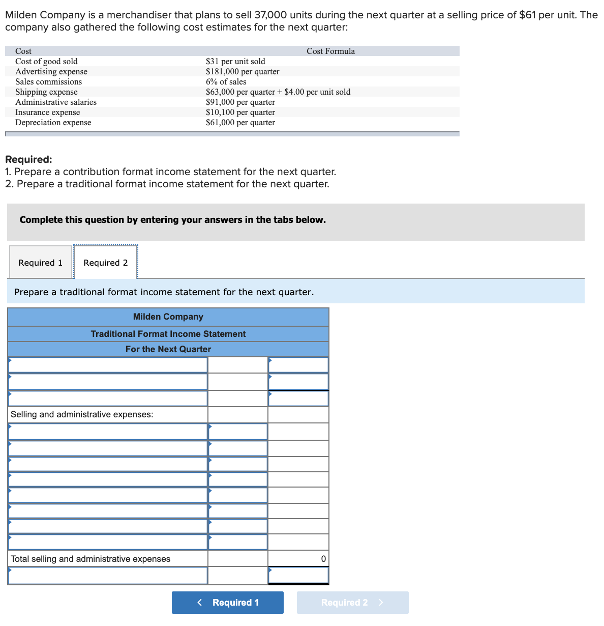 Milden Company is a merchandiser that plans to sell 37,000 units during the next quarter at a selling price of $61 per unit. The
company also gathered the following cost estimates for the next quarter:
Cost
Cost Formula
Cost of good sold
Advertising expense
$31 per unit sold
$181,000 per quarter
Sales commissions
6% of sales
$63,000 per quarter + $4.00 per unit sold
$91,000 per quarter
$10,100 per quarter
$61,000 per quarter
Shipping expense
Administrative salaries
Insurance expense
Depreciation expense
Required:
1. Prepare a contribution format income statement for the next quarter.
2. Prepare a traditional format income statement for the next quarter.
Complete this question by entering your answers in the tabs below.
Required 1
Required 2
Prepare a traditional format income statement for the next quarter.
Milden Company
Traditional Format Income Statement
For the Next Quarter
Selling and administrative expenses:
Total selling and administrative expenses
< Required 1
Required 2 >
