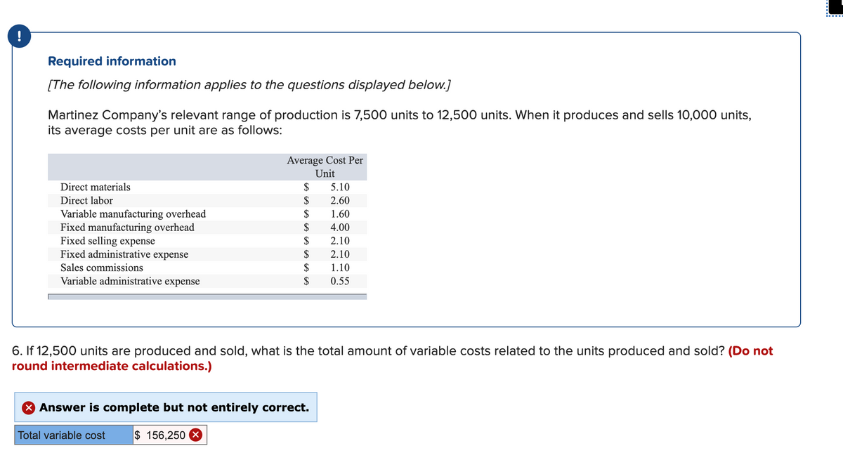 !
Required information
[The following information applies to the questions displayed below.]
Martinez Company's relevant range of production is 7,500 units to 12,500 units. When it produces and sells 10,000 units,
its average costs per unit are as follows:
Average Cost Per
Unit
Direct materials
$
5.10
Direct labor
$
2.60
$
Variable manufacturing overhead
Fixed manufacturing overhead
Fixed selling expense
Fixed administrative expense
1.60
$
4.00
$
2.10
$
2.10
Sales commissions
$
1.10
Variable administrative expense
$
0.55
6. If 12,500 units are produced and sold, what is the total amount of variable costs related to the units produced and sold? (Do not
round intermediate calculations.)
X Answer is complete but not entirely correct.
Total variable cost
$ 156,250 X
