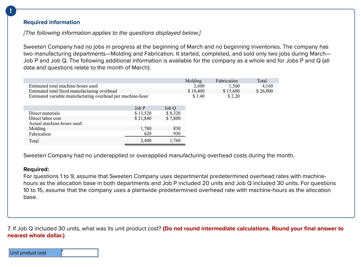 Required information
[The following information applies to the questions displayed below.]
Sweeten Company had no jobs in progress at the beginning of March and no beginning inventories. The company has
two manufacturing departments-Molding and Fabrication. It started, completed, and sold only two jobs during March-
Job P and Job Q. The following additional information is available for the company as a whole and for Jobs P and Q (all
data and questions relate to the month of March):
Molding
2,600
$ 10,400
$ 1.40
Fabrication
1,560
$ 15,600
$ 2.20
Total
Estimated total machine-hours used
4,160
$ 26,000
Estimated total fixed manufacturing overhead
Estimated variable manufacturing overhead per machine-hour
Job Q
$ 8,320
$ 7,800
Job P
Direct materials
Direct labor cost
Actual machine-hours used:
$ 13,520
$ 21,840
Molding
Fabrication
1,780
620
830
930
Total
2,400
1,760
Sweeten Company had no underapplied or overapplied manufacturing overhead costs during the month.
Required:
For questions 1 to 9, assume that Sweeten Company uses departmental predetermined overhead rates with machine-
hours as the allocation base in both departments and Job P included 20 units and Job Q included 30 units. For questions
10 to 15, assume that the company uses a plantwide predetermined overhead rate with machine-hours as the allocation
base.
7. If Job Q included 30 units, what was its unit product cost? (Do not round intermediate calculations. Round your final answer to
nearest whole dollar.)
Unit product cost
