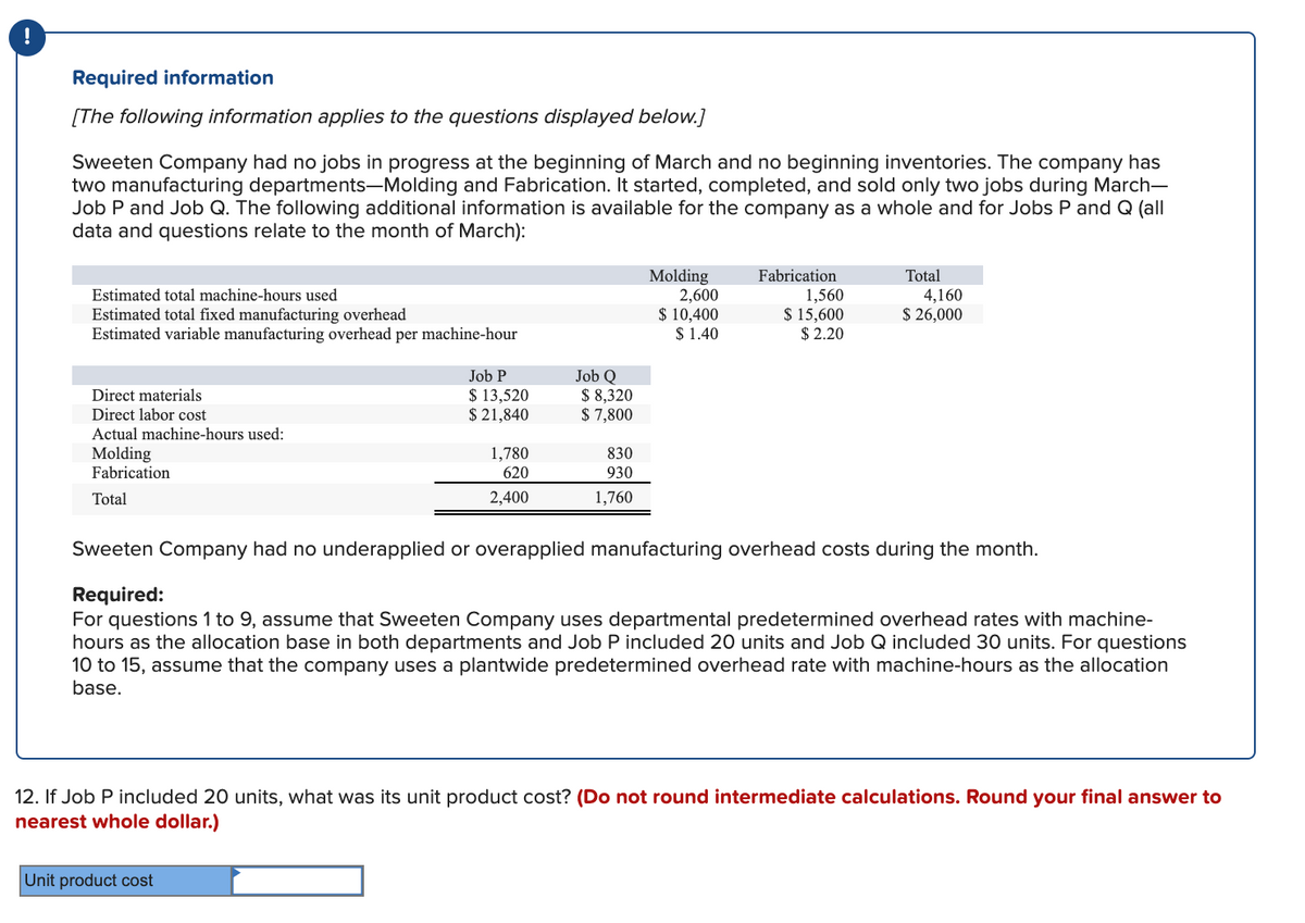 Required information
[The following information applies to the questions displayed below.]
Sweeten Company had no jobs in progress at the beginning of March and no beginning inventories. The company has
two manufacturing departments-Molding and Fabrication. It started, completed, and sold only two jobs during March-
Job P and Job Q. The following additional information is available for the company as a whole and for Jobs P and Q (all
data and questions relate to the month of March):
Molding
2,600
$ 10,400
$ 1.40
Fabrication
Total
Estimated total machine-hours used
Estimated total fixed manufacturing overhead
Estimated variable manufacturing overhead per machine-hour
1,560
$ 15,600
$ 2.20
4,160
$ 26,000
Job P
$ 13,520
$ 21,840
Job Q
$ 8,320
$ 7,800
Direct materials
Direct labor cost
Actual machine-hours used:
Molding
Fabrication
1,780
830
620
930
Total
2,400
1,760
Sweeten Company had no underapplied or overapplied manufacturing overhead costs during the month.
Required:
For questions 1 to 9, assume that Sweeten Company uses departmental predetermined overhead rates with machine-
hours as the allocation base in both departments and Job P included 20 units and Job Q included 30 units. For questions
10 to 15, assume that the company uses a plantwide predetermined overhead rate with machine-hours as the allocation
base.
12. If Job P included 20 units, what was its unit product cost? (Do not round intermediate calculations. Round your final answer to
nearest whole dollar.)
Unit product cost
