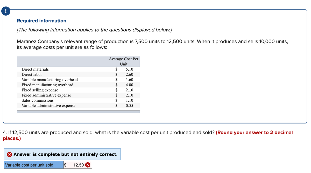 Required information
[The following information applies to the questions displayed below.]
Martinez Company's relevant range of production is 7,500 units to 12,500 units. When it produces and sells 10,000 units,
its average costs per unit are as follows:
Average Cost Per
Unit
Direct materials
2$
5.10
Direct labor
$
2.60
$
Variable manufacturing overhead
Fixed manufacturing overhead
Fixed selling expense
Fixed administrative expense
1.60
$
4.00
$
2.10
$
2.10
Sales commissions
$
1.10
Variable administrative expense
$
0.55
4. If 12,500 units are produced and sold, what is the variable cost per unit produced and sold? (Round your answer to 2 decimal
places.)
X Answer is complete but not entirely correct.
Variable cost per unit sold
2$
12.50 X
