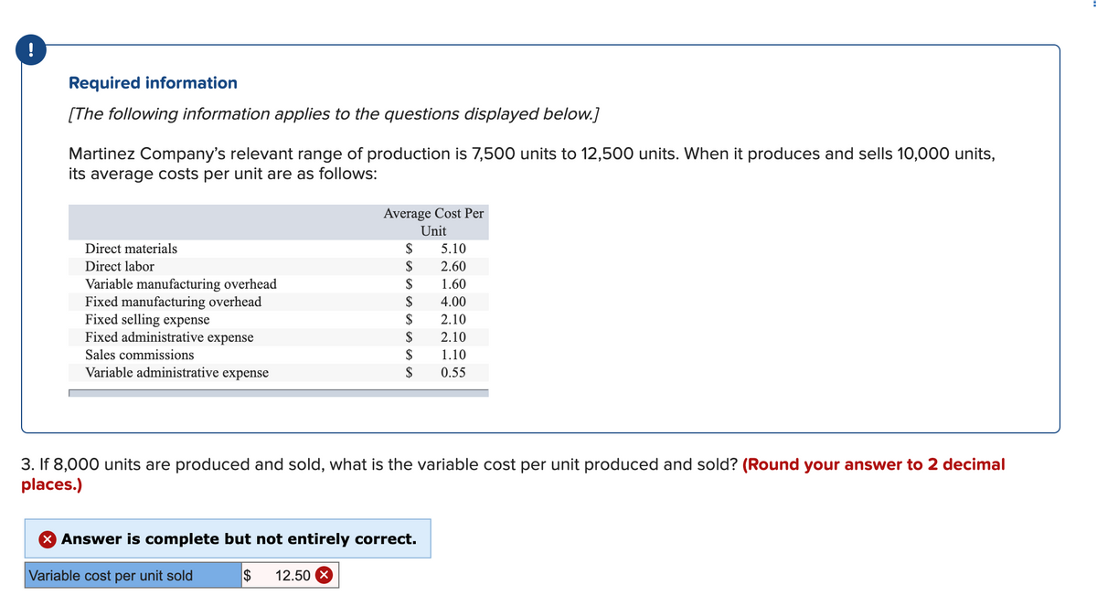 !
Required information
[The following information applies to the questions displayed below.]
Martinez Company's relevant range of production is 7,500 units to 12,500 units. When it produces and sells 10,000 units,
its average costs per unit are as follows:
Average Cost Per
Unit
Direct materials
$
5.10
Direct labor
$
2.60
$
Variable manufacturing overhead
Fixed manufacturing overhead
Fixed selling expense
Fixed administrative expense
1.60
$
4.00
$
2.10
$
2.10
Sales commissions
$
1.10
Variable administrative expense
$
0.55
3. If 8,000 units are produced and sold, what is the variable cost per unit produced and sold? (Round your answer to 2 decimal
places.)
X Answer is complete but not entirely correct.
Variable cost per unit sold
$
12.50 X
