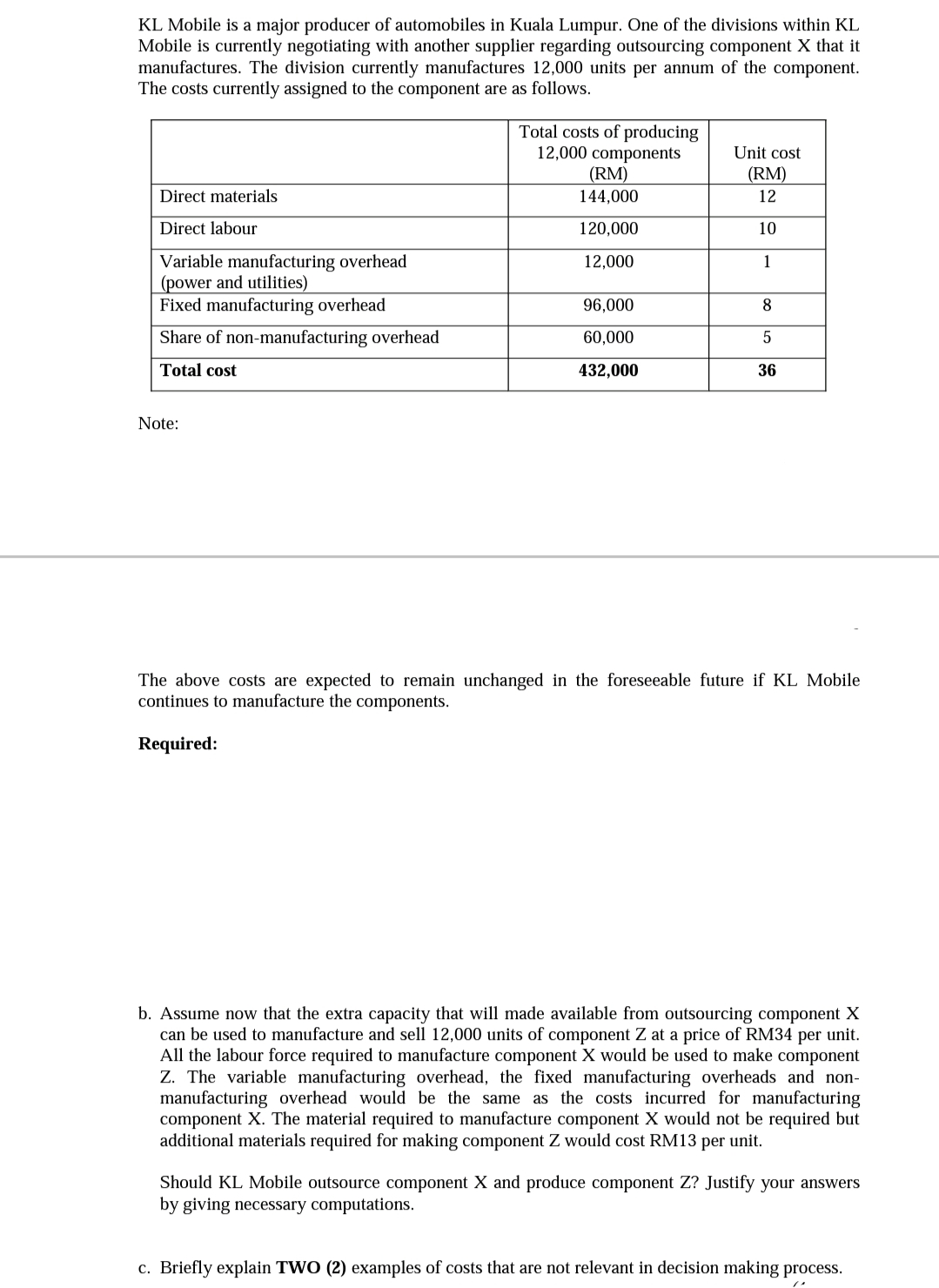 KL Mobile is a major producer of automobiles in Kuala Lumpur. One of the divisions within KL
Mobile is currently negotiating with another supplier regarding outsourcing component X that it
manufactures. The division currently manufactures 12,000 units per annum of the component.
The costs currently assigned to the component are as follows.
Total costs of producing
12,000 components
_(RM)
144,000
Unit cost
(RM)
Direct materials
12
Direct labour
120,000
10
Variable manufacturing overhead
(power and utilities)
Fixed manufacturing overhead
12,000
1
96,000
Share of non-manufacturing overhead
60,000
5
Total cost
432,000
36
Note:
The above costs are expected to remain unchanged in the foreseeable future if KL Mobile
continues to manufacture the components.
Required:
b. Assume now that the extra capacity that will made available from outsourcing component X
can be used to manufacture and sell 12,000 units of component Z at a price of RM34 per unit.
All the labour force required to manufacture component X would be used to make component
Z. The variable manufacturing overhead, the fixed manufacturing overheads and non-
manufacturing overhead would be the same as the costs incurred for manufacturing
component X. The material required
additional materials required for making component Z would cost RM13 per unit.
manufacture component X would not be required but
Should KL Mobile outsource component X and produce component Z? Justify your answers
by giving necessary computations.
c. Briefly explain TWO (2) examples of costs that are not relevant in decision making process.
