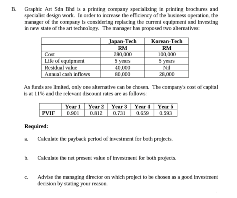 В.
Graphic Art Sdn Bhd is a printing company specializing in printing brochures and
specialist design work. In order to increase the efficiency of the business operation, the
manager of the company is considering replacing the current equipment and investing
in new state of the art technology. The manager has proposed two alternatives:
Japan-Tech
Korean-Tech
RM
RM
Cost
280,000
100,000
Life of equipment
Residual value
Annual cash inflows
5 years
40,000
80,000
5 years
Nil
28,000
As funds are limited, only one alternative can be chosen. The company's cost of capital
is at 11% and the relevant discount rates are as follows:
Year 1
Year 2 | Year 3 Year 4
0.731
Year 5
0.593
PVIF
0.901
0.812
0.659
Required:
a.
Calculate the payback period of investment for both projects.
b.
Calculate the net present value of investment for both projects.
Advise the managing director on which project to be chosen as a good investment
decision by stating your reason.
с.
