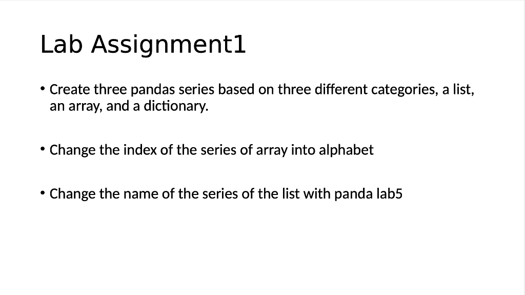 Lab Assignment1
• Create three pandas series based on three different categories, a list,
an array, and a dictionary.
Change the index of the series of array into alphabet
• Change the name of the series of the list with panda lab5