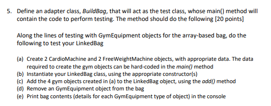 5. Define an adapter class, BuildBag, that will act as the test class, whose main() method will
contain the code to perform testing. The method should do the following [20 points]
Along the lines of testing with Gym Equipment objects for the array-based bag, do the
following to test your LinkedBag
(a) Create 2 CardioMachine and 2 FreeWeightMachine objects, with appropriate data. The data
required to create the gym objects can be hard-coded in the main() method
(b) Instantiate your LinkedBag class, using the appropriate constructor(s)
(c) Add the 4 gym objects created in (a) to the LinkedBag object, using the add() method
(d) Remove an Gym Equipment object from the bag
(e) Print bag contents (details for each Gym Equipment type of object) in the console