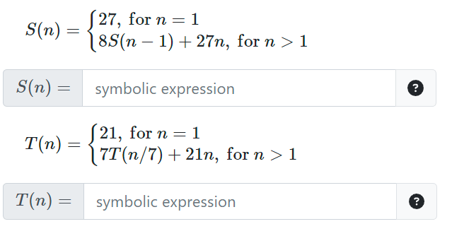 S(n)
=
(27, for n = 1
18S(n − 1) + 27n, for n > 1
S(n) = symbolic expression
T(n) =
(21, for n = 1
\7T(n/7) +21n, for n > 1
T(n) = symbolic expression
?