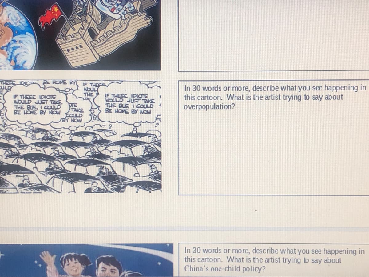 E HONE BY
IF THESE
WOULT
THE
IF THESE IDIOTS
WOULD JUST TAKE
THE BUS, I COULD
BE HOME BY NOW
IF THESE IDIOTS
WOULD JUST TAKE
THE BUS, I COULD
EHOME BY NOW
In 30 words or more, describe what you see happening in
this cartoon. What is the artist trying to say about
overpopulation?
TAKE
NOW
In 30 words or more, describe what you see happening in
this cartoon. What is the artist trying to say about
China's one-child policy?
