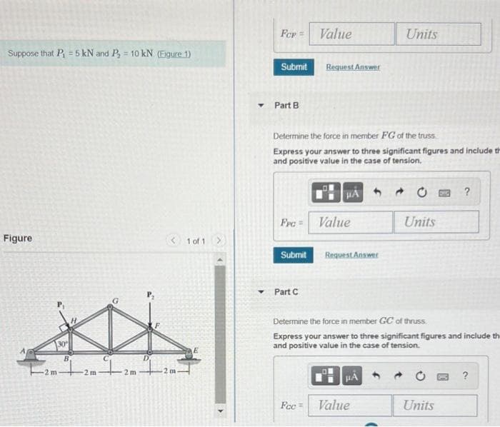 Fer =
Value
Units
Suppose that P = 5 kN and P = 10 kN (Eigure 1)
%3D
Submit
Request Answer
Part B
Determine the force in member FG of the truss
Express your answer to three significant figures and include th
and positive value in the case of tension.
HA
Fre =
Value
Units
Figure
< 1 of 1
Request Answet
Submit
Part C
Determine the force in member GC of thruss.
Express your answer to three significant figures and include th
and positive value in the case of tension.
30
B
2 m
2m
?
Fec =
Value
Units
