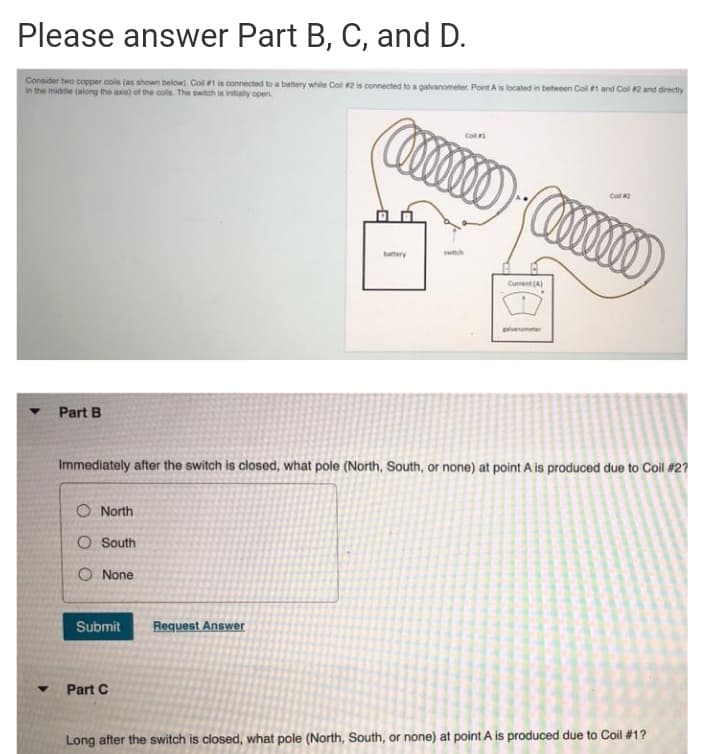 Please answer Part B, C, and D.
Consider two copper cols (as shown below). Coll t is connected to a battery while Col 2 is connected to a galvanometer. Point A is located in betwoen Col 1 and Col 2 and directly
in the middie (along the axis) of the colls. The switch is intally open.
Col
Coll 2
buttery
wich
Current (A)
lvanameter
Part B
Immediately after the switch is closed, what pole (North, South, or none) at point A is produced due to Coil #27
O North
O South
O None
Submit
Request Answer
Part C
Long after the switch is closed, what pole (North, South, or none) at point A is produced due to Coil #1?
