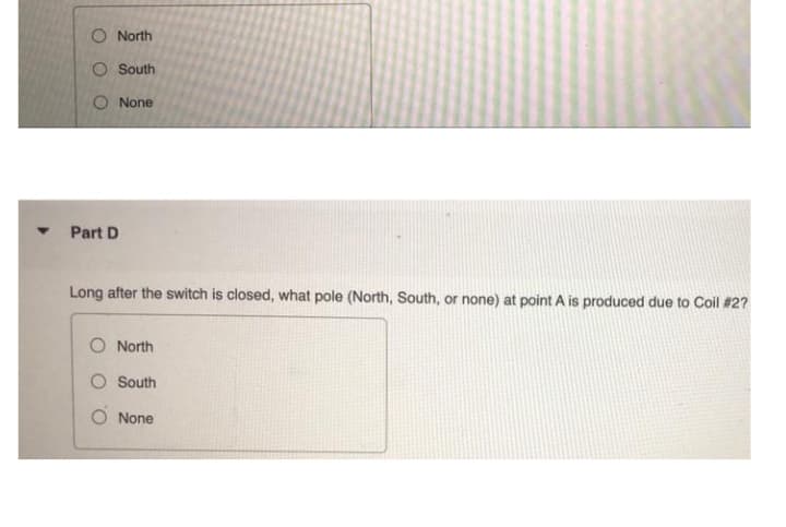 O North
O South
O None
Part D
Long after the switch is closed, what pole (North, South, or none) at point A is produced due to Coil #2?
O North
O South
O None
