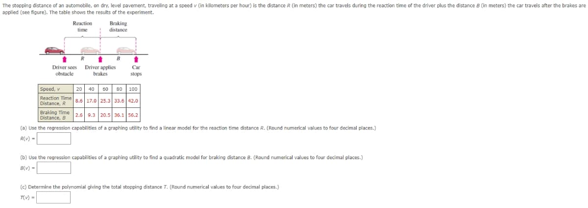 The stopping distance of an automobile, on dry, level pavement, traveling at a speed v (in kilometers per hour) is the distance R (in meters) the car travels during the reaction time of the driver plus the distance B (in meters) the car travels after the brakes are
applied (see figure). The table shows the results of the experiment.
Reaction
Braking
time
distance
Driver sees
Driver applies
Car
obstacle
brakes
stops
Speed, v
20| 40
60 80
100
Reaction Time 8.6 17.0 25.3 33.6 42.0
Distance, R
Braking Time26 9.3 20.5 36.1 56.2
Distance, B
(a) Use the regression capabilities of a graphing utility to find a linear model for the reaction time distance R. (Round numerical values to four decimal places.)
R(v) =
(b) Use the regression capabilities of a graphing utility to find a quadratic model for braking distance B. (Round numerical values to four decimal places.)
B(v) -
(c) Determine the polynomial giving the total stopping distance T. (Round numerical values to four decimal places.)
T(v) =
