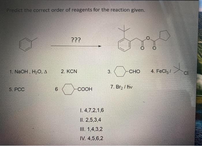 Predict the correct order of reagents for the reaction given.
???
1. NaOH, H,O, A
2. KCN
CHO
4. FeCla/
CI
3.
7. Br2 / hv
5. PCC
-СООН
1. 4,7,2,1,6
II. 2,5,3,4
III. 1,4,3,2
IV. 4,5,6,2
