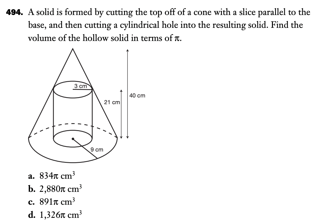 494. A solid is formed by cutting the top off of a cone with a slice parallel to the
base, and then cutting a cylindrical hole into the resulting solid. Find the
volume of the hollow solid in terms of T.
3 ст
40 cm
21 cm
9 cm
а. 834т ст3
b. 2,880п ст3
c. 891n cm³
d. 1,3261 сm?
