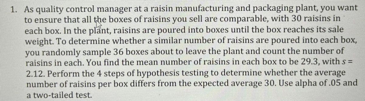 1. As quality control manager at a raisin manufacturing and packaging plant, you want
to ensure that all the boxes of raisins you sell are comparable, with 30 raisins in
each box. In the plant, raisins are poured into boxes until the box reaches its sale
weight. To determine whether a similar number of raisins are poured into each box,
you randomly sample 36 boxes about to leave the plant and count the number of
raisins in each. You find the mean number of raisins in each box to be 29.3, withs% =
2.12. Perform the 4 steps of hypothesis testing to determine whether the average
number of raisins per box differs from the expected average 30. Use alpha of .05 and
a two-tailed test.
