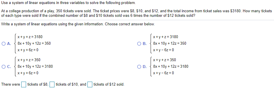 Use a system of linear equations in three variables to solve the following problem.
At a college production of a play, 350 tickets were sold. The ticket prices were $8, S10, and $12, and the total income from ticket sales was $3180. How many tickets
of each type were sold if the combined number of $8 and $10 tickets sold was 6 times the number of $12 tickets sold?
Write a system of linear equations using the given information. Choose correct answer below.
x+y+z= 3180
x+y +z= 3180
O A.
8x + 10y + 12z = 350
OB.
8x + 10y + 12z = 350
x+y + 6z = 0
x+y - 6z = 0
x+y+z= 350
x+y+z= 350
OC.
8x + 10y + 12z = 3180
OD.
8x + 10y + 12z = 3180
x+y + 6z = 0
x+y- 6z = 0
There were
tickets of $8,
tickets of $10, and tickets of $12 sold.
