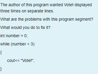 The author of this program wanted Vote! displayed
three times on separate lines.
What are the problems with this program segment?
What would you do to fix it?
int number = 0;
while (number < 3)
{
cout<< "Vote!";
}
