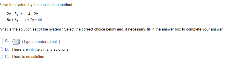 Solve the system by the substitution method.
2x - 5y = - 4- 2x
5x + 8y = x+7y +44
What is the solution set of the system? Select the correct choice below and, if necessary, fill in the answer box to complete your answer.
O A. } (Type an ordered pair.)
O B. There are infinitely many solutions.
OC. There is no solution.
