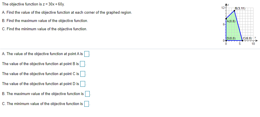 The objective function is z = 30x + 60y.
12-
B(3,11)
A. Find the value of the objective function at each corner of the graphed region.
B. Find the maximum value of the objective function.
A(0,8)
6-
C. Find the minimum value of the objective function.
D(0.0)
C(6,0)
0-
10
A. The value of the objective function at point A is
The value of the objective function at point B is
The value of the objective function at point C is
The value of the objective function at point D is
B. The maximum value of the objective function is
C. The minimum value of the objective function is
