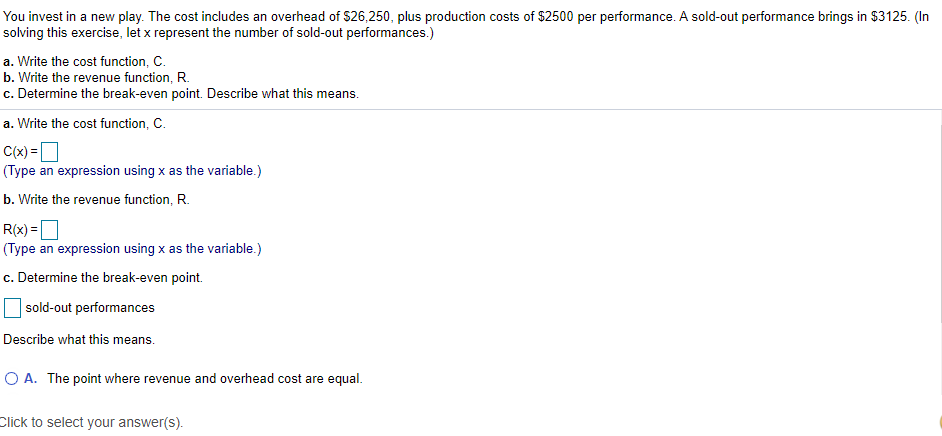 You invest in a new play. The cost includes an overhead of $26,250, plus production costs of $2500 per performance. A sold-out performance brings in $3125. (In
solving this exercise, let x represent the number of sold-out performances.)
a. Write the cost function, C.
b. Write the revenue function, R.
c. Determine the break-even point. Describe what this means.
a. Write the cost function, C.
C(x) =D
(Type an expression using x as the variable.)
b. Write the revenue function, R.
R(x) =D
(Type an expression using x as the variable.)
%3D
c. Determine the break-even point.
sold-out performances
Describe what this means.
O A. The point where revenue and overhead cost are equal.
Click to select your answer(s).
