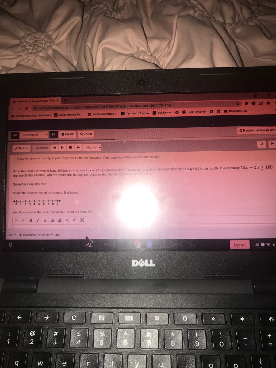 • Question 21 Inequality Quiz - Feb x
23
testing illuminateed.com/assessment/601 d5582881909f0078b47d1/601d5584881909f0078b47d2/2
O O O
Login - myONS
O B Donaldson -AM
O File:Relative dating.
Test start - TestNav R ReadWorks
O mymail.gocats.org bookmarks Sallas Mahone Ele
Q Review / Finish Test
Question 2
II Pause
Q Zoom
Tools -
Question
Normal v
Read the question and type your response in the box provided. Your response will be saved automatically.
An author wants to write at least 100 pages of a book in a month. He already has 25 pages of the book written and there are 15 days left in the month. The inequality 15x + 25 > 100
represents this situation, wherex represents the number of pages that the author should write in a day
Solve this inequality forx.
Graph the solution set on the number line below.
5 6
Identify one value that is in the solution set of the inequality.
BIY ) x, x %
C2021
Illuminate Education TM, Inc.
Sign out
US
DELL
->
@
#3
$.
一
1
3.
4
15
8
9
W
e
{
