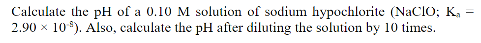 Calculate the pH of a 0.10 M solution of sodium hypochlorite (NaClO; Ka
2.90 x 10$). Also, calculate the pH after diluting the solution by 10 times.
