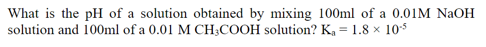 What is the pH of a solution obtained by mixing 100ml of a 0.01M NaOH
solution and 100ml of a 0.01 M CH;COOH solution? Ka = 1.8 × 103
