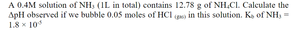 A 0.4M solution of NH3 (1L in total) contains 12.78 g of NH,CI. Calculate the
ApH observed if we bubble 0.05 moles of HCl (gas) in this solution. Kp of NH3
1.8 × 105
