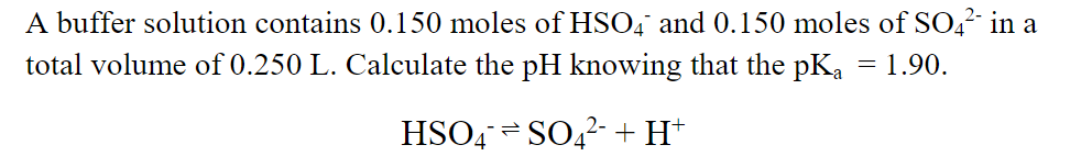 A buffer solution contains 0.150 moles of HSO4 and 0.150 moles of SO,²- in a
total volume of 0.250 L. Calculate the pH knowing that the pKa = 1.90.
HSO4 = SO,2- +H*
