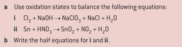 Use oxidation states to balance the following equations:
i CI, + NaOH → NaCIO, + NaCl + H,0
ii Sn + HNO, → Sn02 + NO, + H,0
b Write the half equations for i and ii.
