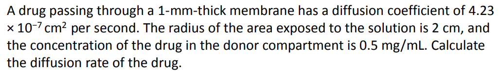 A drug passing through a 1-mm-thick membrane has a diffusion coefficient of 4.23
x 10-7 cm? per second. The radius of the area exposed to the solution is 2 cm, and
the concentration of the drug in the donor compartment is 0.5 mg/mL. Calculate
the diffusion rate of the drug.
