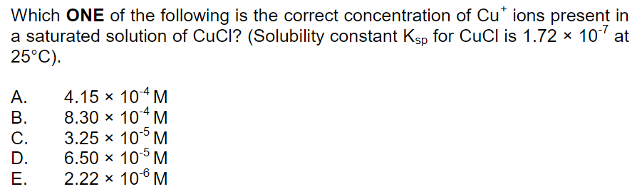 Which ONE of the following is the correct concentration of Cu* ions present in
a saturated solution of CuCl? (Solubility constant Ksp for CuCl is 1.72 x 10 at
25°C).
4.15 x 104 M
8.30 x 104 M
А.
В.
-5
C.
D.
3.25 x 10° M
6.50 x 10° M
2.22 x 106 M
E.
