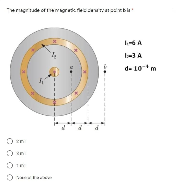 The magnitude of the magnetic field density at point b is
1=6 A
2=3 A
d= 10-4 m
d
d
2 mT
3 mT
1 mT
None of the above
X,
