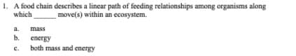 1. A food chain describes a linear path of feeding relationships among organisms along
which
move(s) within an ecosystem.
a.
mass
b.
energy
both mass and energy
с.
