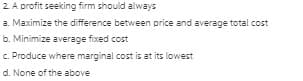 2 A profit seeking firm should always
a. Maximize the difference between price and average total cost
b. Minimize average fixed cost
c. Produce where marginal cost is at its lowest
d. None of the above
